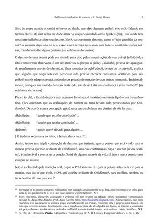 Olódùmarè e o destino do homem - E. Bolaji Idowu                                  7


Sim, às vezes quando o iorubá refere-se ao duplo, que eles chamam enìkejì, eles estão falando em
termos claros, de uma outra entidade além da sua personalidade-alma [enìkejì-èmí], que ainda tem
uma forte influência sobre seu destino. Ele é, variavelmente descrito, como o “anjo guardião da pes-
soa”, a garantia da pessoa no céu, e que está a serviço da pessoa, para fazer e possibilitar certas coi-
sas, transferindo-lhe alguns poderes. [os colchetes são nossos]

O destino de uma pessoa pode ser afetado para pior, pelas maquinações de seu enìkejì [aláààbò], e
isto, como temos observado, é um dos motivos do porque o enìkejì [aláààbò] precisa ser apazigua-
do regularmente através de oferendas. Uma narrativa do ogbè'gúndá, dentro do corpus-odù, explica
que, alguém que nasça sob este particular odù, precisa oferecer constantes sacrifícios para seu
enìkejì, ou ele não prosperará, podendo ser privado de metade de suas coisas no mundo. Incidental-
mente, qualquer um nascido debaixo deste odù, não deverá dar sua confiança à uma mulher! 19 [os
colchetes são nossos].

Para o iorubá, a finalidade para qual a pessoa foi criada, é inextrincavelmente ligada com o seu des-
tino. Eles acreditam que as realizações do homem na terra teriam sido predestinadas por Oló-
dumàrè. De acordo com a concepção geral, uma pessoa obtém o seu destino de três formas:

Àkúnlèyàn:           “aquele que escolhe ajoelhado” ...

Àkúnlègbà:           “aquele que recebe ajoelhado” ...

Àyànmõ:              “aquilo que é afixado para alguém ...

[ O tradutor recomenta ao leitor, a leitura desta nota. 20 ]

Assim, temos uma tripla concepção de destino, que sustenta, que a pessoa que está vindo para o
mundo precisa ajoelhar-se diante de Olódùmarè, para Sua confirmação. Seja o que for [o seu desti-
no], é inalterável e vem a ser a porção [ìpín] de alguém através da vida. É isto o que a pessoa vem
cumprir no mundo.

Não é esclarecido pela tradição oral, o que o Pré-Existente diz para a pessoa antes dela vir para o
mundo, mas diz-se que, é ele, o Orí, que ajoelha-se diante de Olódùmarè, para escolher, receber, ou
ter o destino afixado para ele.21


19   Por tratar-se do mesmo conceito, realocamos este parágrafo originalmente na p. 182, onde encontrava-se solto, para
     junta-lo aos parágrafos da p. 173, aos quais amarra-se perfeitamente. N.T.
20   Estes conceitos, àkúnlèyàn, àkúnlègbà e àyànmõ, não tem origem na religião iorubá tradicional (comunicação
     pessoal do Asojú Oba Alákétu, Prof. Aulo Barretti Filho, http://funaculty.blogspot.com/. Acrescentamos, que estes
     conceitos tem sua origem na cultura grega, especificamente em Platão, conforme cita o próprio autor Idowu, em
     nota que veremos adiante. Infelizmente, estes pseudo-conceitos são divulgados em livros, na internet e ensinados
     até, por professores ioruba nativos radicados no Brasil, como se iorubá fossem, sem nenhum critério científico, N.T.
21   (p. 174, nt. 1) Conforme Platão, A República. Traduzido por Dr. A. D. Lindsay, Everyman's Library, n. 64, p. 322.
 