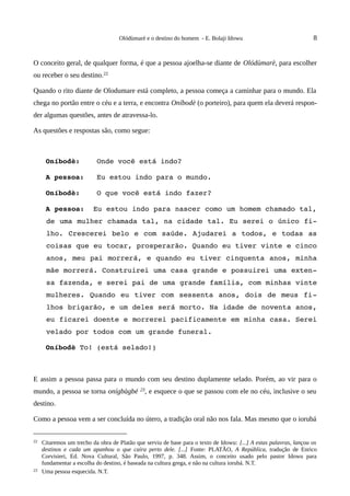 Olódùmarè e o destino do homem - E. Bolaji Idowu                                8


O conceito geral, de qualquer forma, é que a pessoa ajoelha-se diante de Olódùmarè, para escolher
ou receber o seu destino.22

Quando o rito diante de Olodumare está completo, a pessoa começa a caminhar para o mundo. Ela
chega no portão entre o céu e a terra, e encontra Oníbodè (o porteiro), para quem ela deverá respon-
der algumas questões, antes de atravessa-lo.

As questões e respostas são, como segue:



      Oníbodè:    Onde você está indo?

      A pessoa:   Eu estou indo para o mundo.

      Oníbodè:    O que você está indo fazer?

      A pessoa:  Eu estou indo para nascer como um homem chamado tal, 
      de uma mulher chamada tal, na cidade tal. Eu serei o único fi­
      lho. Crescerei belo e com  saúde. Ajudarei a todos, e todas as 
      coisas que eu tocar, prosperarão. Quando eu tiver vinte e cinco 
      anos, meu pai morrerá, e quando eu tiver cinquenta anos, minha 
      mãe morrerá. Construirei uma casa grande e possuirei uma exten­
      sa fazenda, e serei pai de uma grande família, com minhas vinte 
      mulheres. Quando eu tiver com sessenta anos, dois de meus fi­
      lhos brigarão, e um deles será morto. Na idade de noventa anos, 
      eu ficarei doente e morrerei pacificamente em minha casa. Serei 
      velado por todos com um grande funeral.

      Oníbodè To! (está selado!)



E assim a pessoa passa para o mundo com seu destino duplamente selado. Porém, ao vir para o
mundo, a pessoa se torna onígbàgbé 23, e esquece o que se passou com ele no céu, inclusive o seu
destino.

Como a pessoa vem a ser concluída no útero, a tradição oral não nos fala. Mas mesmo que o iorubá


22   Citaremos um trecho da obra de Platão que serviu de base para o texto de Idowu: [...] A estas palavras, lançou os
     destinos e cada um apanhou o que caíra perto dele. [...] Fonte: PLATÃO, A República, tradução de Enrico
     Corvisieri, Ed. Nova Cultural, São Paulo, 1997, p. 348. Assim, o conceito usado pelo pastor Idowu para
     fundamentar a escolha do destino, é baseada na cultura grega, e não na cultura iorubá. N.T.
23   Uma pessoa esquecida. N.T.
 