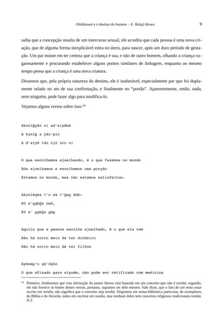 Olódùmarè e o destino do homem - E. Bolaji Idowu                                 9


saiba que a concepção resulta de um intercurso sexual, ele acredita que cada pessoa é uma nova cri-
ação, que de alguma forma inexplicável entra no útero, para nascer, após um duro período de gesta-
ção. Um pai insiste em ter certeza que a criança é sua, e não de outro homem, olhando a criança va -
garosamente e procurando estabelecer alguns pontos similares de linhagem, enquanto ao mesmo
tempo pensa que a criança é uma nova criatura.

Dissemos que, pela própria natureza do destino, ele é inalterável, especialmente por que foi dupla-
mente selado no ato de sua confirmação, e finalmente no “portão”. Aparentemente, então, nada,
nem ninguém, pode fazer algo para modifica-lo.

Vejamos alguns versos sobre isso:24



Akunlèyàn ni ad'aiyébá

A kunlè a yàn'pín

A d'aiyé tán ojú nro ni



O que escolhemos ajoelhando, é o que fazemos no mundo

Nós ajoelhamos e escolhemos uma porção

Estamos no mundo, mas não estamos satisfeitos.



Akunlègba l'o wà l'òwo èdã:

Kò s'ogbón owó,

Kò s' ogbón omo



Aquilo que a pessoa escolhe ajoelhado, é o que ela tem

Não há outro meio de ter dinheiro

Não há outro meio de ter filhos



Ayànmo'o gb'õgùn

O que afixado para alguém, não pode ser retificado com medicina

24   Primeiro, lembramos que esta afirmação do pastor Idowu está baseada em um conceito que não é iorubá; segundo,
     ele não fornece as fontes destes versos, portanto, supomos ser dele mesmo. Vale dizer, que o fato de um texto estar
     escrito em iorubá, não significa que o conceito seja iorubá. Dispomos em nossa biblioteca particular, de exemplares
     da Bíblia e do Alcorão, todos em escritos em iorubá, mas nenhum deles tem conceitos religiosos tradicionais iorubá.
     N.T.
 