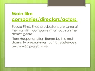 Main film
companies/directors/actors.
Ecosse Films, Shed productions are some of
the main film companies that focus on the
drama genre.
Tom Hooper and Ian Barnes both direct
drama tv programmes such as eastenders
and a A&E programme.
 