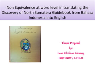 Non Equivalence at word level in translating the
Discovery of North Sumatera Guidebook from Bahasa
Indonesia into English
Thesis Proposal
by:
Erna Olofiana Girsang
809112027 / LTBI-B
 
