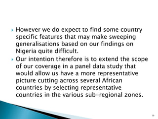 ` 
However we do expect to find some country specific features that may make sweeping generalisations based on our findings on Nigeria quite difficult. 
` 
Our intention therefore is to extend the scope of our coverage in a panel data study that would allow us have a more representative picture cutting across several African countries by selecting representative countries in the various sub-regional zones. 
10  