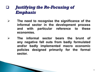‰Justifying the Re-Focusing of Emphasis 
¾Theneedtorecognisethesignificanceoftheinformalsectorinthedevelopmentprocessandwithparticularreferencetotheseeconomies. 
¾Theinformalsectorbearsthebruntofanynegativefalloutsfrombadlyformulatedand/orbadlyimplementedmacroeconomicpoliciesdesignedprimarilyfortheformalsector. 
14  