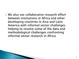 `We also see collaborative research effort between institutions in Africa and other developing countries in Asia and Latin America with informal sector challenges helping to resolve some of the data and methodological challenges confronting informal sector research in Africa 
25 