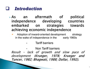 ¾ 
Asanaftermathofpoliticalindependencedevelopingcountriesembarkedonstrategiestowardsachievingeconomicindependence 
ƒ 
Adoptionofinward-orienteddevelopmentstrategyinthewakeofindependenceintheearly1960s 
-Tariff barriers 
-Non Tariff barriers 
Result–lackofgrowthandslowpaceofdevelopment(Krueger,1978;KruegerandTuncer,1982;Bhagwati,1988;Dollar,1992). 
3  