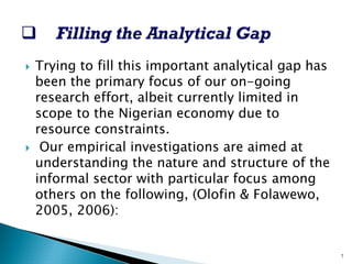 ` 
Trying to fill this important analytical gap has been the primary focus of our on-going research effort, albeit currently limited in scope to the Nigerian economy due to resource constraints. 
` 
Our empirical investigations are aimed at understanding the nature and structure of the informal sector with particular focus among others on the following, (Olofin& Folawewo, 2005, 2006): 
7  