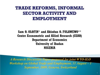 Sam O. OLOFIN+and Abiodun O. FOLAWEWO++ 
Centre Econometric and Allied Research (CEAR) 
Department of Economics 
University of Ibadan 
NIGERIA 
A Research Discussion Paper prepared for joint WTO-ILO Workshop on Global Trade and Employment, 31 August –1 September, 2009, Geneva, Switzerland 
1  