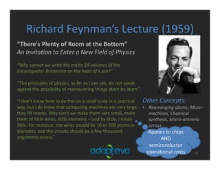 Richard Feynman’s Lecture (1959)
10
“There's Plenty of Room at the Bottom”
An Invitation to Enter a New Field of Physics
“Why cannot we write the entire 24 volumes of the 
Encyclopedia  Britannica on the head of a pin?”
“The principles of physics, as far as I can see, do not speak 
against the possibility of maneuvering things atom by atom.”
“I don't know how to do this on a small scale in a practical 
way, but I do know that computing machines are very large; 
they fill rooms. Why can't we make them very small, make 
them of little wires, little elements – and by little, I mean 
little. For instance, the wires should be 10 or 100 atoms in 
diameter, and the circuits should be a few thousand 
angstroms across.”
Other Concepts:
• Rearranging atoms, Micro‐
machines, Chemical 
synthesis, Micro‐antenna 
arrays
Applies to chips 
AND 
semiconductor 
operational costs
 