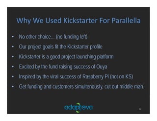 Why We Used Kickstarter For Parallella
12
• No other choice... (no funding left)
• Our project goals fit the Kickstarter profile
• Kickstarter is a good project launching platform
• Excited by the fund raising success of Ouya
• Inspired by the viral success of Raspberry Pi (not on KS)
• Get funding and customers simultenously, cut out middle man.
 