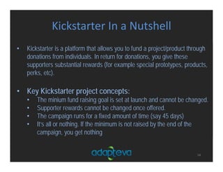 Kickstarter In a Nutshell
14
• Kickstarter is a platform that allows you to fund a project/product through
donations from individuals. In return for donations, you give these
supporters substantial rewards (for example special prototypes, products,
perks, etc).
• Key Kickstarter project concepts:
• The minium fund raising goal is set at launch and cannot be changed.
• Supporter rewards cannot be changed once offered.
• The campaign runs for a fixed amount of time (say 45 days)
• It’s all or nothing. If the minimum is not raised by the end of the
campaign, you get nothing
 