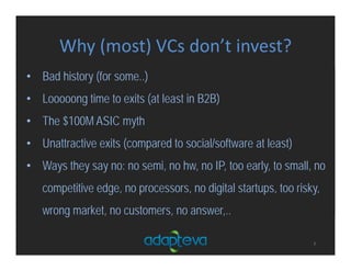 Why (most) VCs don’t invest?
7
• Bad history (for some..)
• Looooong time to exits (at least in B2B)
• The $100M ASIC myth
• Unattractive exits (compared to social/software at least)
• Ways they say no: no semi, no hw, no IP, too early, to small, no
competitive edge, no processors, no digital startups, too risky,
wrong market, no customers, no answer,..
 