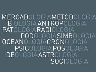 MERCADOLOGIAMETODOLOGIA
 BIOLOGIA ANTROPOLOGIA
PATOLOGIA RADIOLOGIA
     PODOLOGIASIMBOLOGIA
OCEANOLOGIACRONOLOGIA
   PSICOLOGIA POSOLOGIA
IDEOLOGIA ASTROLOGIA
              SOCIOLOGIA
 