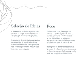 Seleção de Idéias                           Foco
É hora de unir as idéias propostas. Cada    São estabelecidos critérios para se
membro ou grupo, com todas as suas          chegar à escolha da proposta final. Ex.:
soluções, produz uma única proposta.        custo de produção, sensibilidade de
                                            preço, factibilidade de produção,
Essa solução deve ser balizada e avaliada   percepções de experiência das pessoas,
pelos critérios de viabilidade técnica,     possíveis parceiros de produção, etc.
viabilidade de mercado e desejabilidade,
com base nos parâmetros do Start-up e       Cada grupo ou membro apresenta sua
informações da pesquisa.                    proposta de solução internamente e para
                                            o cliente. Uma proposta única de produto
                                            é gerada em conjunto com o cliente.
 