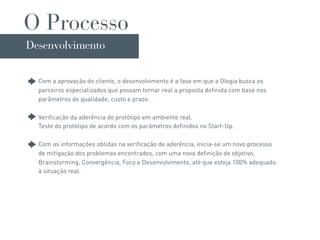 O Processo
Desenvolvimento


  Com a aprovação do cliente, o desenvolvimento é a fase em que a Ologia busca os
  parceiros especializados que possam tornar real a proposta definida com base nos
  parâmetros de qualidade, custo e prazo.

  Verificação da aderência do protótipo em ambiente real.
  Teste do protótipo de acordo com os parâmetros definidos no Start-Up.

  Com as informações obtidas na verificação de aderência, inicia-se um novo processo
  de mitigação dos problemas encontrados, com uma nova definição de objetivo,
  Brainstorming, Convergência, Foco e Desenvolvimento, até que esteja 100% adequado
  à situação real.
 