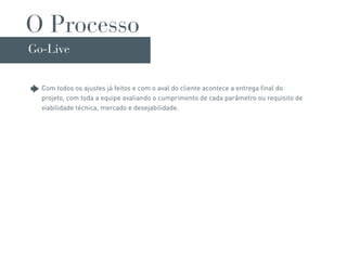 O Processo
Go-Live


  Com todos os ajustes já feitos e com o aval do cliente acontece a entrega final do
  projeto, com toda a equipe avaliando o cumprimento de cada parâmetro ou requisito de
  viabilidade técnica, mercado e desejabilidade.
 