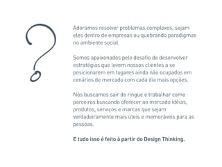 Adoramos resolver problemas complexos, sejam
eles dentro de empresas ou quebrando paradigmas
no ambiente social.

Somos apaixonados pelo desafio de desenvolver
estratégias que levem nossos clientes a se
posicionarem em lugares ainda não ocupados em
cenários de mercado com cada dia mais opções.

Nós buscamos sair do ringue e trabalhar como
parceiros buscando oferecer ao mercado idéias,
produtos, serviços e marcas que sejam
verdadeiramente mais úteis e memoráveis para as
pessoas.

E tudo isso é feito à partir do Design Thinking.
 