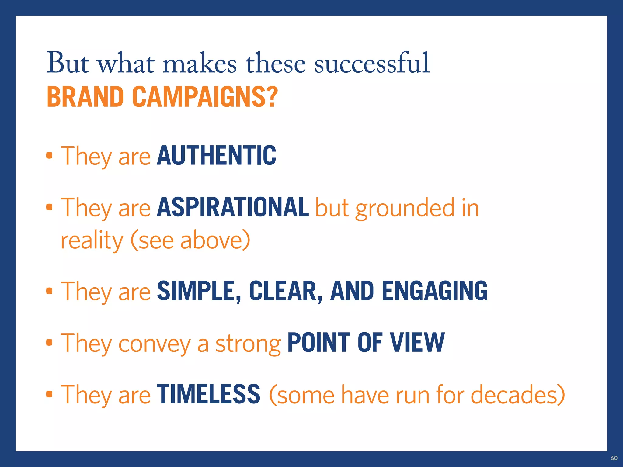 But what makes these successful 
brand campaigns? 
• They are AUTHENTIC 
• They are ASPIRATIONAL but grounded in 
reality (see above) 
• They are SIMPLE, clear, and engaging 
• They convey a strong POINT OF VIEW 
• They are timeless (some have run for decades) 
60 
 