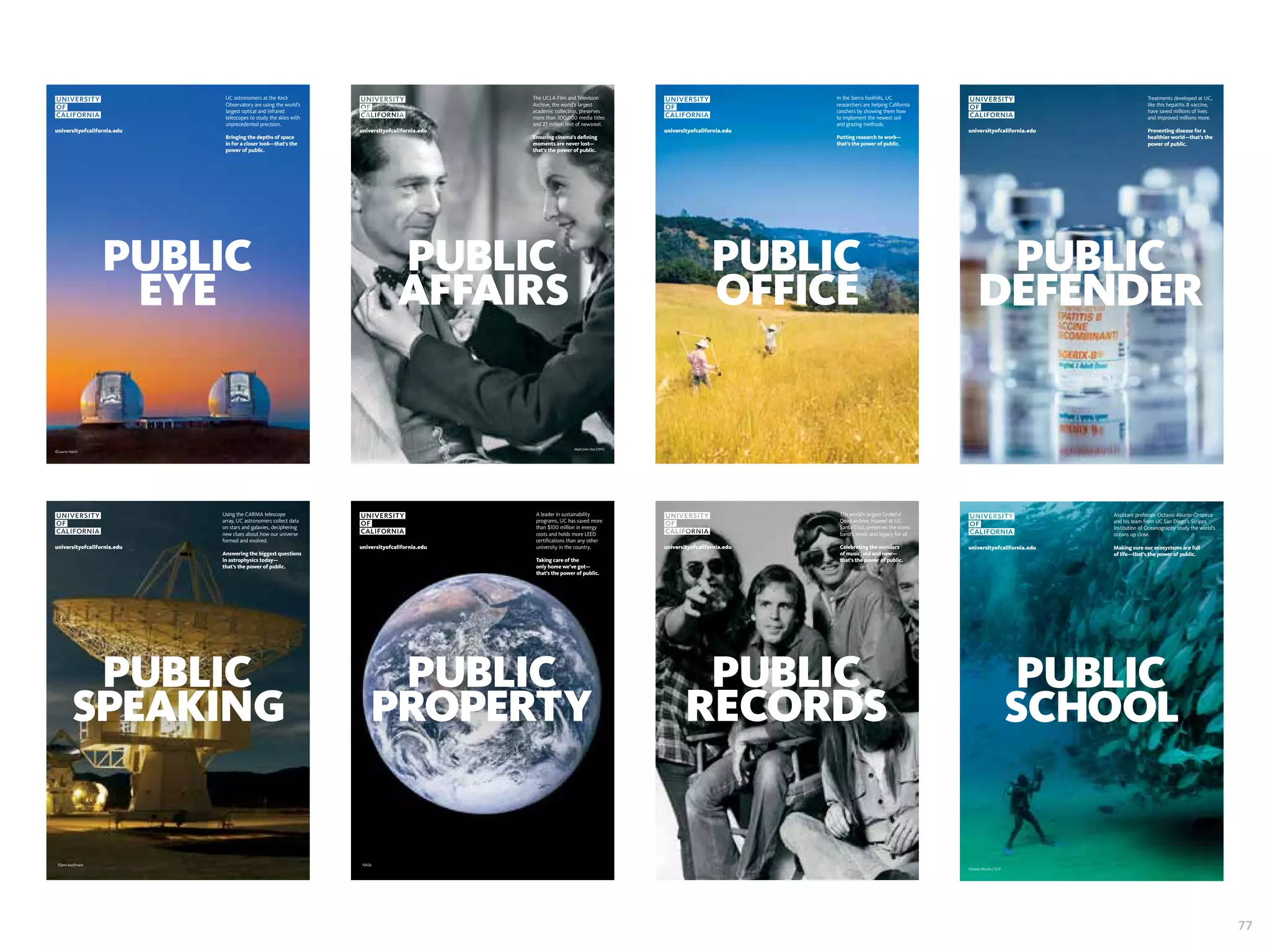 A leader in sustainability 
programs, UC has saved more 
than $100 million in energy 
costs and holds more LEED 
certifications than any other 
university in the country. 
Taking care of the 
only home we’ve got— 
that’s the power of public. 
universityofcalifornia.edu 
NASA 
Using the CARMA telescope 
array, UC astronomers collect data 
on stars and galaxies, deciphering 
new clues about how our universe 
formed and evolved. 
Answering the biggest questions 
in astrophysics today— 
that’s the power of public. 
universityofcalifornia.edu 
universityofcalifornia.edu 
©Jens Kauffmann 
UC astronomers at the Keck 
Observatory are using the world’s 
largest optical and infrared 
telescopes to study the skies with 
unprecedented precision. 
Bringing the depths of space 
in for a closer look—that’s the 
power of public. 
©Laurie Hatch 
In the Sierra foothills, UC 
researchers are helping California 
ranchers by showing them how 
to implement the newest soil 
and grazing methods. 
Putting research to work— 
that’s the power of public. 
universityofcalifornia.edu 
The UCLA Film and Television 
Archive, the world’s largest 
academic collection, preserves 
more than 300,000 media titles 
and 27 million feet of newsreel. 
Ensuring cinema’s defining 
moments are never lost— 
that’s the power of public. 
universityofcalifornia.edu 
Meet John Doe (1941) 
universityofcalifornia.edu 
Treatments developed at UC, 
like this hepatitis B vaccine, 
have saved millions of lives 
and improved millions more. 
Preventing disease for a 
healthier world—that’s the 
power of public. 
The world’s largest Grateful 
Dead archive, housed at UC 
Santa Cruz, preserves the iconic 
band’s music and legacy for all. 
Celebrating the wonders 
of music, old and new— 
that’s the power of public. 
universityofcalifornia.edu 
Assistant professor Octavio Aburto-Oropeza 
and his team from UC San Diego’s Scripps 
Institution of Oceanography study the world’s 
oceans up close. 
Making sure our ecosystems are full 
of life—that’s the power of public. 
universityofcalifornia.edu 
Octavio Aburto / iLCP 
77 
 