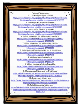 Γλώσσα Γ΄ Δημοτικού
1. Υλικό δημιουργίας λεξικού
https://www.slideshare.net/epapadi/httpsblogsschgrsfairastideutera-
httpblogsschgrgoma-httpblogsschgrepapadi-236315395
2. Επαναληπτικές εργασίες γλώσσας
https://www.slideshare.net/epapadi/httpsblogsschgrsfairastideutera-
httpblogsschgrgoma-httpblogsschgrepapadi-230611108
3. Σημεία στίξης / Αφίσες – καρτέλες
https://www.slideshare.net/epapadi/httpsblogsschgrsfairastideutera-
httpblogsschgrgoma-httpblogsschgrepapadi-178778834
4. Παίζω, ζωγραφίζω και μαθαίνω για το επίθετο
https://www.slideshare.net/epapadi/httpblogsschgrgoma-
httpblogsschgrepapadi-146586541
5. Παίζω, ζωγραφίζω και μαθαίνω για το ρήμα
https://www.slideshare.net/epapadi/httpblogsschgrgoma-
httpblogsschgrepapadi-144832823
6. Παίζω, ζωγραφίζω και μαθαίνω για το ουσιαστικό
https://www.slideshare.net/epapadi/httpblogsschgrgoma-
httpblogsschgrepapadi-143194993
7. Μαθαίνω να γράφω κείμενα
https://www.slideshare.net/epapadi/httpblogsschgrgoma-
httpblogsschgrepapadi-141229697
8. Αφίσες γραμματικής & ορθογραφίας
https://www.slideshare.net/epapadi/httpblogsschgrgoma-
httpblogsschgrepapadi-139405976
9. Όλες οι επαναλήψεις από τη β΄ τάξη στο:
https://www.slideshare.net/epapadi/httpsblogsschgrsfairastideutera-
httpblogsschgrgoma-httpblogsschgrepapadi-238359072
10. Οικογένειες λέξεων στο:
https://www.slideshare.net/epapadi/360-httpsblogsschgrsfairastideutera-
httpblogsschgrgoma-httpblogsschgrepapadi
11. Το λεξιλόγιο της γ΄ τάξης στο:
https://www.slideshare.net/ssuserb32238/httpsblogsschgrsfairastideutera-
httpblogsschgrgoma-httpblogsschgrepapadi-httpsblogsschgrperivoli3-
238465262
 