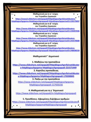 Μαθηματικά Γ΄ Δημοτικού
1. Μαθαίνω την προπαίδεια
https://www.slideshare.net/epapadi/httpsblogsschgrsfairastideuter
a-httpblogsschgrgoma-httpblogsschgrepapadi-221571449
2. Καρτέλες προπαίδειας
https://www.slideshare.net/epapadi/httpsblogsschgrsfairastideuter
a-httpblogsschgrgoma-httpblogsschgrepapadi-170200845
3. Παίζω με την προπαίδεια
https://www.slideshare.net/epapadi/httpblogsschgrgoma-
httpblogsschgrepapadi-117426156
4. Μαθηματικά για τη γ΄ δημοτικού
https://www.slideshare.net/epapadi/m-httpblogsschgrepapadi
5. Προσθέσεις- Αφαιρέσεις διψήφιων αριθμών
https://www.slideshare.net/epapadi/httpsblogsschgrsfairastideutera-
httpblogsschgrgomahttpblogsschgrepapadi
Μαθηματικά για το α΄ τεύχος
του Τετραδίου Εργασιών
https://www2.slideshare.net/epapadi/httpsblogsschgrsfairastideutera-
httpblogsschgrgoma-httpblogsschgrepapadi-httpsblogsschgrperivoli3-239179097
Μαθηματικά για το β΄ τεύχος
του Τετραδίου Εργασιών
https://www.slideshare.net/epapadi/httpsblogsschgrsfairastideutera-
httpblogsschgrgoma-httpblogsschgrepapadi-httpsblogsschgrperivoli3-239497696
Μαθηματικά για το γ΄ τεύχος
του Τετραδίου Εργασιών
https://www.slideshare.net/epapadi/httpsblogsschgrsfairastideutera-
httpblogsschgrgoma-httpblogsschgrepapadi-httpsblogsschgrperivoli3-243578688
Μαθηματικά για το δ΄ τεύχος
του Τετραδίου Εργασιών
https://www.slideshare.net/epapadi/httpsblogsschgrsfairastideutera-
httpblogsschgrgoma-httpblogsschgrepapadi-httpsblogsschgrperivoli3-248698558
 