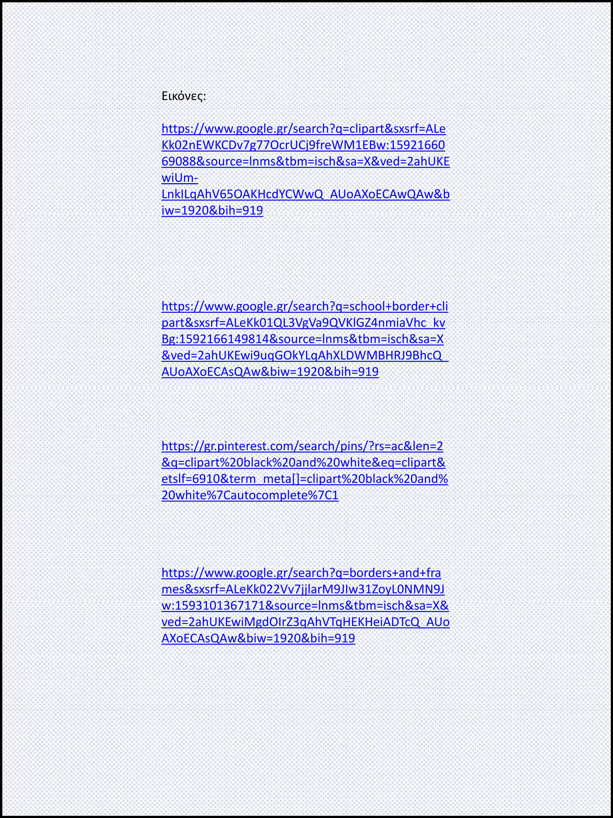 Εικόνες:
https://www.google.gr/search?q=clipart&sxsrf=ALe
Kk02nEWKCDv7g77OcrUCj9freWM1EBw:15921660
69088&source=lnms&tbm=isch&sa=X&ved=2ahUKE
wiUm-
LnkILqAhV65OAKHcdYCWwQ_AUoAXoECAwQAw&b
iw=1920&bih=919
https://www.google.gr/search?q=school+border+cli
part&sxsrf=ALeKk01QL3VgVa9QVKlGZ4nmiaVhc_kv
Bg:1592166149814&source=lnms&tbm=isch&sa=X
&ved=2ahUKEwi9uqGOkYLqAhXLDWMBHRJ9BhcQ_
AUoAXoECAsQAw&biw=1920&bih=919
https://gr.pinterest.com/search/pins/?rs=ac&len=2
&q=clipart%20black%20and%20white&eq=clipart&
etslf=6910&term_meta[]=clipart%20black%20and%
20white%7Cautocomplete%7C1
https://www.google.gr/search?q=borders+and+fra
mes&sxsrf=ALeKk022Vv7jjlarM9JIw31ZoyL0NMN9J
w:1593101367171&source=lnms&tbm=isch&sa=X&
ved=2ahUKEwiMgdOIrZ3qAhVTqHEKHeiADTcQ_AUo
AXoECAsQAw&biw=1920&bih=919
 