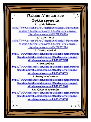 Γλώσσα Α΄ Δημοτικού
Φύλλα εργασίας
1. Αντίο θάλασσα
https://www.slideshare.net/epapadi/httpsblogsschgrsfairasti
deutera-httpblogsschgrgoma-httpblogsschgrepapadi-
httpsblogsschgrperivoli3-238556146
2. Τιτίνα η κότα
https://www.slideshare.net/epapadi/httpsblogsschgrsfairasti
deutera-httpblogsschgrgoma-httpblogsschgrepapadi-
httpsblogsschgrperivoli3-238797326
3. Πεπόνι, πεπόνι!
https://www.slideshare.net/epapadi/httpsblogsschgrsfairas
tideutera-httpblogsschgrgoma-httpblogsschgrepapadi-
httpsblogsschgrperivoli3-238872494
4. Ένα χελιδόνι
https://www.slideshare.net/epapadi/httpsblogsschgrsfairas
tideutera-httpblogsschgrgoma-httpblogsschgrepapadi-
httpsblogsschgrperivoli3-238934571
5. Τάσος το σαλιγκάρι
https://www.slideshare.net/epapadi/httpsblogsschgrsfairas
tideutera-httpblogsschgrgoma-httpblogsschgrepapadi-
httpsblogsschgrperivoli3-239012441
6. Ο κύριος με το καπέλο
https://www.slideshare.net/epapadi/httpsblogsschgrsfairas
tideutera-httpblogsschgrgoma-httpblogsschgrepapadi-
httpsblogsschgrperivoli3-239055959
 
