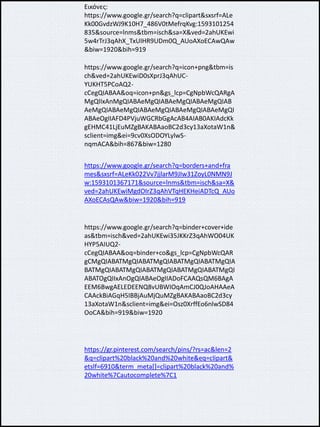 Εικόνες:
https://www.google.gr/search?q=clipart&sxsrf=ALe
Kk00GvdzWJ9K10H7_486V0tMefrqKvg:1593101254
835&source=lnms&tbm=isch&sa=X&ved=2ahUKEwi
5w4rTrJ3qAhX_TxUIHR9UDm0Q_AUoAXoECAwQAw
&biw=1920&bih=919
https://www.google.gr/search?q=icon+png&tbm=is
ch&ved=2ahUKEwiD0sXprJ3qAhUC-
YUKHT5PCoAQ2-
cCegQIABAA&oq=icon+pn&gs_lcp=CgNpbWcQARgA
MgQIIxAnMgQIABAeMgQIABAeMgQIABAeMgQIAB
AeMgQIABAeMgQIABAeMgQIABAeMgQIABAeMgQI
ABAeOgIIAFD4PVjuWGCRbGgAcAB4AIAB0AKIAdcKk
gEHMC41LjEuMZgBAKABAaoBC2d3cy13aXotaW1n&
sclient=img&ei=9cv0XsODOYLylwS-
nqmACA&bih=867&biw=1280
https://www.google.gr/search?q=borders+and+fra
mes&sxsrf=ALeKk022Vv7jjlarM9JIw31ZoyL0NMN9J
w:1593101367171&source=lnms&tbm=isch&sa=X&
ved=2ahUKEwiMgdOIrZ3qAhVTqHEKHeiADTcQ_AUo
AXoECAsQAw&biw=1920&bih=919
https://www.google.gr/search?q=binder+cover+ide
as&tbm=isch&ved=2ahUKEwi35JKKrZ3qAhWO04UK
HYP5AIUQ2-
cCegQIABAA&oq=binder+co&gs_lcp=CgNpbWcQAR
gCMgQIABATMgQIABATMgQIABATMgQIABATMgQIA
BATMgQIABATMgQIABATMgQIABATMgQIABATMgQI
ABATOgQIIxAnOgQIABAeOgIIADoFCAAQsQM6BAgA
EEM6BwgAELEDEENQ8vUBWIOqAmCJ0QJoAHAAeA
CAAckBiAGqH5IBBjAuMjQuMZgBAKABAaoBC2d3cy
13aXotaW1n&sclient=img&ei=Osz0XrffEo6nlwSD84
OoCA&bih=919&biw=1920
https://gr.pinterest.com/search/pins/?rs=ac&len=2
&q=clipart%20black%20and%20white&eq=clipart&
etslf=6910&term_meta[]=clipart%20black%20and%
20white%7Cautocomplete%7C1
 