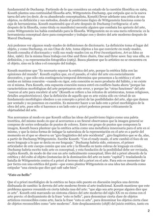 fundamental de Duchamp. Partiendo de lo que considera un estado de la cuestión filosófica en 1969,
Kosuth plantea una continuidad filosofía-arte, Wittgenstein-Duchamp, que estipula que es la nueva
tarea del arte (es decir, de su abanderado conceptualista, Kosuth) llevar adelante una crítica de sus
objetos, su definición y sus métodos, donde el positivismo lógico de Wittgenstein funciona como la
caja de herramientas. Kosuth mantendrá que el arte después de Duchamp (verbigracia: el arte
después de la filosofía, como titula su manifesto) necesita alguien que combata los aprioris del arte,
como Wittgenstein los había combatido para la filosofía. Wittgenstein no es una mera referencia: es la
herramienta conceptual clave para comprender y trabajar con y dentro del arte moderno después de
Marcel Duchamp.

Acá podemos ver algunos ready-mades de definiciones de diccionario. La definición toma el lugar del
objeto, y como Duchamp, en sus Citas de Arte, toma objetos a los que convierte en ready-mades,
Kosuth consulta el diccionario y voilá sus ready-mades (en su First Investigations, Art as Idea as
Idea, 1966). En la misma línea trabaja con One and three chairs, One and three saws: hay una silla, su
definición, y su representación fotográfica (1965). Busca plantear que lo artístico no se encuentra en
el objeto, sino en la idea o el concepto del trabajo.

Kosuth mantiene que “Es necesario separar la estética del arte, porque la estética lidia con las
opiniones del mundo”. Kosuth explica que, en el pasado, el valor del arte era esencialmente
decorativo, y que sólo esta contingencia temporal determina que pensemos a la estética y el arte
unidos en íntima conexión –cuando en rigor, esta conexión es mero producto del hábito, y no existe
en sí misma. Para Kosuth, esta supuesta conexión nunca entró en conflicto hasta ahora “porque las
características morfológicas del arte perpetuaron este error, y porque las *otras funciones* del arte
“usaron al arte para encubrir al arte” (Kosuth se refiere a los retratos de aristócratas, temas religiosos,
detalles arquitectónicos). Que la definición de aquello que es arte exista sólo en virtud de un
fundamento morfológico obedece a un concepto a priori de las posibilidades del arte, algo que damos
por sentado y no ponemos en cuestión. Es menester hacer a un lado este a priori morfológico de la
obra del arte, pues sólo si hacemos a un lado este a priori podemos pensar críticamente la
objetualidad del arte.

Nos acercamos al modo en que Kosuth utiliza las ideas del positivismo lógico como una paleta
teorética, del mismo modo en que al acercarnos a un Seurat observamos que la imagen general se
compone de series ordenadas de puntos de colores. Entre ese grupo de puntos que componen la
imagen, Kosuth busca plantear que la estética actúa como una metafísica innecesaria para el arte en sí
mismo, y que la única forma de indagar la naturaleza de la representación en el arte es a partir del
momento en el que se observa un “giro lingüístico del arte occidental” , giro lingüístico que se da, alas,
a partir de Duchamp/Wittgenstein. Escribe Kosuth: “Con el ready-made, el arte cambió el foco de un
mero lenguaje a lo que se decía en ese lenguaje.” Duchamp habría sido, entonces, el primer
articulador de este cuerpo común que une arte y la filosofía en tanto esferas de lenguaje en crisis;
Duchamp habría escrito todo arte es conceptual, y esta fundación de la posibilidad debe ser revisada,
explica Kosuth, de modo de dar con un arte radicalmente conceptual, libre del a priori absurdo de la
estética y del culto al objeto (instancias de la dominación del arte en tanto “capital”): trasladando la
batalla de Wittgenstein contra el a priori al terreno del a priori en el arte. Para esto es menester dar
por tierra con una estética del gusto –que como plantea Wittgenstein es una idea tan absurda como
estipular “una ciencia que dice qué café sabe bien” .

“Esto es bello”

Que el a priori morfológico de la estética no haya sido puesto en discusión implica una derrota
disfrazada de cambio: la derrota del arte moderno frente al arte tradicional. Kosuth mantiene que este
problema aparece resumido en cierta tabula rasa del arte: “que algo sea arte porque alguien dice que
es arte”. Kosuth está marcando un síntoma clásico del arte moderno del siglo XX en su cisma con el
arte previo: el deslizamiento de la frase “esto es bello”, para denominar cierta clase de objetos
artísticos reconocibles como arte, hacia la frase “esto es arte”, para denominar los objetos cierta clase
de objetos reconocibles como “arte moderno”. Este desplazamiento (shift) del juicio estético, tanto en

                                                                                                         2
 