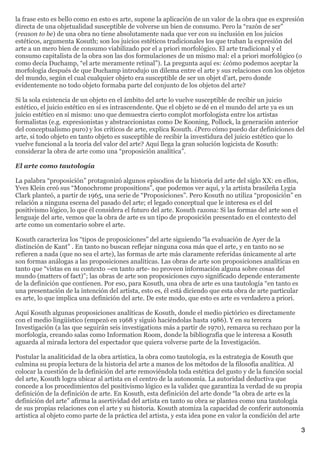 la frase esto es bello como en esto es arte, supone la aplicación de un valor de la obra que es expresión
directa de una objetualidad susceptible de volverse un bien de consumo. Pero la “razón de ser”
(reason to be) de una obra no tiene absolutamente nada que ver con su inclusión en los juicios
estéticos, argumenta Kosuth; son los juicios estéticos tradicionales los que traban la expresión del
arte a un mero bien de consumo viabilizado por el a priori morfológico. El arte tradicional y el
consumo capitalista de la obra son las dos formulaciones de un mismo mal: el a priori morfológico (o
como decía Duchamp, “el arte meramente retinal”). La pregunta aquí es: ¿cómo podemos aceptar la
morfología después de que Duchamp introdujo un dilema entre el arte y sus relaciones con los objetos
del mundo, según el cual cualquier objeto era susceptible de ser un objet d’art, pero donde
evidentemente no todo objeto formaba parte del conjunto de los objetos del arte?

Si la sola existencia de un objeto en el ámbito del arte lo vuelve susceptible de recibir un juicio
estético, el juicio estético en sí es intrascendente. Que el objeto se dé en el mundo del arte ya es un
juicio estético en sí mismo: uno que demuestra cierto complot morfologista entre los artistas
formalistas (e.g. expresionistas y abstraccionistas como De Kooning, Pollock, la generación anterior
del conceptualismo puro) y los críticos de arte, explica Kosuth. ¿Pero cómo puedo dar definiciones del
arte, si todo objeto en tanto objeto es susceptible de recibir la investidura del juicio estético que lo
vuelve funcional a la teoría del valor del arte? Aquí llega la gran solución logicista de Kosuth:
considerar la obra de arte como una “proposición analítica”.

El arte como tautología

La palabra “proposición” protagonizó algunos episodios de la historia del arte del siglo XX: en ellos,
Yves Klein creó sus “Monochrome propositions”, que podemos ver aquí, y la artista brasileña Lygia
Clark planteó, a partir de 1965, una serie de “Proposiciones”. Pero Kosuth no utiliza “proposición” en
relación a ninguna escena del pasado del arte; el legado conceptual que le interesa es el del
positivismo lógico, lo que él considera el futuro del arte. Kosuth razona: Si las formas del arte son el
lenguaje del arte, vemos que la obra de arte es un tipo de proposición presentado en el contexto del
arte como un comentario sobre el arte.

Kosuth caracteriza los “tipos de proposiciones” del arte siguiendo “la evaluación de Ayer de la
distinción de Kant” . En tanto no buscan reflejar ninguna cosa más que el arte, y en tanto no se
refieren a nada (que no sea el arte), las formas de arte más claramente referidas únicamente al arte
son formas análogas a las proposiciones analíticas. Las obras de arte son proposiciones analíticas en
tanto que “vistas en su contexto –en tanto arte- no proveen información alguna sobre cosas del
mundo (matters of fact)”; las obras de arte son proposiciones cuyo significado depende enteramente
de la definición que contienen. Por eso, para Kosuth, una obra de arte es una tautología “en tanto es
una presentación de la intención del artista, esto es, él está diciendo que esta obra de arte particular
es arte, lo que implica una definición del arte. De este modo, que esto es arte es verdadero a priori.

Aquí Kosuth algunas proposiciones analíticas de Kosuth, donde el medio pictórico es directamente
con el medio lingüístico (empezó en 1968 y siguió haciéndolas hasta 1986). Y en su tercera
Investigación (a las que seguirán seis investigations más a partir de 1970), remarca su rechazo por la
morfología, creando salas como Information Room, donde la bibliografía que le interesa a Kosuth
aguarda al mirada lectora del espectador que quiera volverse parte de la Investigación.

Postular la analiticidad de la obra artística, la obra como tautología, es la estrategia de Kosuth que
culmina su propia lectura de la historia del arte a manos de los métodos de la filosofía analítica. Al
colocar la cuestión de la definición del arte removiéndola toda estética del gusto y de la función social
del arte, Kosuth logra ubicar al artista en el centro de la autonomía. La autoridad deductiva que
concede a los procedimientos del positivismo lógico es la validez que garantiza la verdad de su propia
definición de la definición de arte. En Kosuth, esta definición del arte donde “la obra de arte es la
definición del arte” afirma la asertividad del artista en tanto su obra se plantea como una tautología
de sus propias relaciones con el arte y su historia. Kosuth atomiza la capacidad de conferir autonomía
artística al objeto como parte de la práctica del artista, y esta idea pone en valor la condición del arte

                                                                                                           3
 