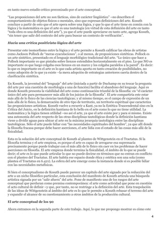 en tanto nuevo estadío crítico preconizado por el arte conceptual.

“Las proposiciones del arte no son fácticas, sino de carácter lingüístico” –no describen el
comportamiento de objetos físicos o mentales, sino que expresan definiciones del arte. Kosuth
concluye a partir de esto que el arte opera sobre una lógica, y que lo que el arte tiene en común con la
lógica y la matemática es que el arte es una tautología (en virtud de esta definición del arte en tanto
“toda obra es una definición del arte”), ya que el arte puede apreciarse en tanto arte, agrega Kosuth,
“sin tener que salir del contexto del arte para buscar un contexto de verificación”.

Hacia una crítica positivista-lógica del arte

Presentar este isomorfismo entre la lógica y el arte permite a Kosuth calificar las obras de artistas
como Jackson Pollock de “meras eyaculaciones”, o al menos, de proposiciones sintéticas. Pollock es
un arte sintético, presentado en el lenguaje morfológico tradicional del arte. “Lo único que hace a
Pollock importante es que pintaba sobre lienzos extendidos horizontalmente en el piso. Lo que NO es
importante es que luego colgaba esos lienzos en un marco y los colgaba paralelos a la pared”. Es decir:
lo que es importante en el arte es lo que cada artista aporta en tanto creación de posibilidades, no
como adopción de lo que ya existe –la mera adopción de estrategias anteriores caería dentro de la
clasificación sintética.

En Kosuth, la juventud del “lenguaje” del arte (iniciada a partir de Duchamp en su trocar la pregunta
del arte por una cuestión de morfología a una de función) facilita el abandono del lenguaje. Aquí es
donde Kosuth presenta la viabilidad del arte como continuación triunfal de la filosofía: en “el carácter
único del arte para permanecer más allá de los juicios de la filosofía”. El arte compartiría este estar
más allá de lo físico de las ciencias tautológicas; y al mismo tiempo, es el campo de expresión de un
más allá de lo físico, la demarcación de otro tipo de territorio, un territorio espiritual que caracteriza
las proposiciones artísticas. Kosuth vuelve a recurrir a Kant, ya no la Estética Trascendental sino en la
Crítica del Juicio, en la definición kantiana de lo bello en el arte como lo que no tiene utilidad. La
matemática y la lógica tienen utilidad –no así el arte, ya que el arte existe por y para sí mismo. Existe
una autonomía del arte respecto de las otras disciplinas tautológicas donde la definición kantiana
viene a dividir aguas para ubicar al arte en la máxima jerarquía tautológica entre las disciplinas
tautológicas. Sólo el arte puede lidiar con “las necesidades espirituales del hombre”, ya que allí donde
la filosofía fracasa porque debe hacer aserciones, el arte lidia con el estado de las cosas más allá de la
fisicalidad.

Esta es la solución del arte conceptual de Kosuth al planteo de Wittgenstein en el Tractatus. Si la
filosofia termina y el arte empieza, es porque el arte es capaz de arrogarse esa supremacía
precisamente porque puede trabajar con el más allá de lo físico sin caer en los problemas de hacer
aserciones en filosofía. El arte empieza donde termina la fisicalidad, el ámbito de lo que se puede
decir; el arte es lo que puede articular lo que no puede decirse en términos que no entran en conflicto
con el planteo del Tractatus. El arte habita ese espacio donde ética y estética son una sola (como
plantea el Tractatus en 6.421). La esfera del arte emerge como la instancia donde sí es posible lidiar
con las necesidades metafísicas.

Si bien el conceptualismo de Kosuth puede parecer un capítulo del arte signado por la reducción del
arte a un nicho filosófico particular, esta conclusión del manifesto de Kosuth articula una búsqueda
artística signada por un “salir afuera” del arte. Pone de manifiesto uno de los rasgos del arte
conceptual que perduran como premisa contemporánea: el arte como actividad que pone en cuestión
el acto cultural de definir –y que, por tanto, no se restringe a la definición del arte. Esta traspolación
de las ideas de Wittgenstein al ámbito del arte es lo que le permite a Kosuth rebasar el terreno del arte
y expandir el alcance de su cuestionamiento a otros ámbitos de la producción cultural.

El arte conceptual de los 90

Ahora entramos en la segunda parte de este trabajo. Aquí, lo que me propongo mostrar es cómo este

                                                                                                        4
 