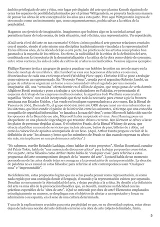 ámbito privilegiado de arte y ética, este lugar privilegiado del arte que plantea Kosuth siguiendo de
cerca los espacios de posibilidad planteados por el primer Wittgenstein, se proyecta hacia una manera
de pensar las obras de arte conceptual de los años 90 a esta parte. Pero aquí Wittgenstein ingresa de
otro modo: como un instrumento que, como argumentaremos, podría salvar a la crítica de la
perplejidad.

Hagamos un ejercicio de imaginación. Imaginemos que hubiera algo en la sociedad actual que
permitiera hacer de toda escena, de toda situación, real o ficticia, una representación. Un espectáculo.

¿Cuál sería el rol del arte en tan escenario? O bien: ¿cómo podría el arte generar relaciones cruciales
con el mundo, siendo el arte mismo una disciplina tradicionalmente vinculada a la representación?
En los últimos años, de la década del 90 a esta parte, las prácticas de los artistas conceptuales han
pasmado a la mayoría de los críticos. En efecto, la radicalidad de la crítica de la definición del arte,
combinada con la trayectoria de la desmaterialización y la crítica de la obra como objeto de consumo,
entre otros vectores, ha sido el caldo de cultivo de criaturas inclasificables. Veamos algunos ejemplos:

Phillipe Parreno invita a un grupo de gente a practicar sus hobbies favoritos un 1ero de mayo en la
línea de montaje de una fábrica. Alix Lambert se casa con 6 personas diferentes en seis mes,
divorciandose de cada una en tiempo récord (Wedding Piece 1992). Christine Hill se pone a trabajar
como cajera en un supermercado. En “Proyecto Venus”, creada por el argentino Roberto Jacobi, un
grupo de artistas se organizan en torno a una comunidad virtual regulada por una moneda
imaginaria; allí, una “venusina” oferta dormir en el sillón de alguien, que tenga ganas de verla dormir.
Alighiero Boetti contrata y pone a trabajar a 500 trabajadores en Pakistán, re-presentando el
esquema de trabajo de las empresas multinacionales; la argentina Judi Werthein comercializa
zapatillas “Brinco” con un kit incorporado que tiene todo lo necesario para cruzar a pie la frontera
mexicana con Estados Unidos, y las vende en boutiques superexclusivas a 200 euros. En la Bienal de
Venecia de 2002, Biennale Py, el grupo 0100101110101101.ORG desparramó un virus informático en
los sistemas, que hizo cundir el pánico de la infección entre los asistentes, al tiempo que una conocida
compañía de seguridad informática “se lanzaba a la caza del virus”; como Microsoft había sido uno de
los sponsors de la Bienal de ese año, Microsoft había auspiciado el virus. Jens Haaning pone un
altoparlante en una plaza de Copenhagen que trasmite chistes en turco. Ben Kirmont se ofrece a lavar
los platos de personas elegidas al azar. O el colectivo Praxis, de la Bienal Whitney de 2002, que
ofrecía al público un menú de servicios que incluía abrazos, baños de pies, billetes de 1 dólar, así
como la colocación de apósitos acompañada de un beso. (Aquí, Arthur Danto propone excluir de la
definición de arte “los abrazos y besos que los miembros de Praxis se dan cuando expresan su afecto
sin más, sin implicarse en una performance artística”.)

“No sabemos, escribe Reinaldo Laddaga, cómo hablar de estos proyectos”. Nicolas Bourriaud, curador
del Palais Tokio, habla de “una ausencia de discursos crítico” para trabajar propuestas como éstas.
Por su parte, otros filósofos como Arthur Danto habla de “cualquier cosa” para referirse a estos
propuestas del arte contemporáneo después de la “muerte del arte”. Lyotard habla de un momento
posmoderno de las artes donde éstas se consagran a la presentación de un impresentable. La elección
de palabras no es casual en estos filósofos: para referirse al arte contemporáneo usan “Cualquier
cosa” e “impresentable”.

Decididamente, estas propuestas logran que no se las pueda pensar como representación, ni como
nada regido por una ontología donde el lenguaje, el mundo y la representación existen por separado.
Desafían no meramente la objetualidad del arte, y dejan perpleja a la crítica. Su desafío a la definición
del arte va más allá de la provocación filosófica que, en Kosuth, mantiene su fidelidad con las
prácticas esperables de la “obra de arte”. ¿Qué se entiende por obra de arte? Elementos emplazados
estratégicamente en museos, se despliegan con el objetivo de afectar a un espectador y forzar su
admiración o su espanto, en el seno de una cultura determinada.

Y una de la explicaciones cruciales para esta perplejidad es que, en su diversidad copiosa, estas obras
dejan de lado una noción del arte definido en torno a la obra de arte (objeto delimitado, finito,

                                                                                                          5
 