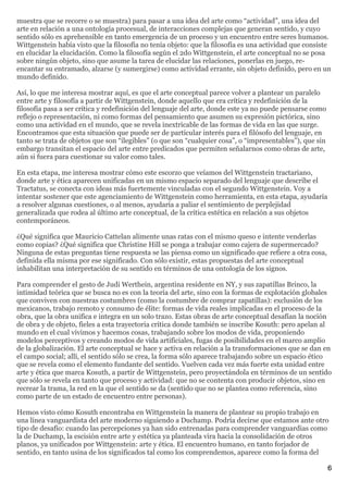 muestra que se recorre o se muestra) para pasar a una idea del arte como “actividad”, una idea del
arte en relación a una ontología procesual, de interacciones complejas que generan sentido, y cuyo
sentido sólo es aprehensible en tanto emergencia de un proceso y un encuentro entre seres humanos.
Wittgenstein había visto que la filosofía no tenía objeto: que la filosofía es una actividad que consiste
en elucidar la elucidación. Como la filosofía según el 2do Wittgenstein, el arte conceptual no se posa
sobre ningún objeto, sino que asume la tarea de elucidar las relaciones, ponerlas en juego, re-
encantar su entramado, alzarse (y sumergirse) como actividad errante, sin objeto definido, pero en un
mundo definido.

Así, lo que me interesa mostrar aquí, es que el arte conceptual parece volver a plantear un paralelo
entre arte y filosofía a partir de Wittgenstein, donde aquello que era crítica y redefinición de la
filosofía pasa a ser crítica y redefinición del lenguaje del arte, donde este ya no puede pensarse como
reflejo o representación, ni como formas del pensamiento que asumen su expresión pictórica, sino
como una actividad en el mundo, que se revela inextricable de las formas de vida en las que surge.
Encontramos que esta situación que puede ser de particular interés para el filósofo del lenguaje, en
tanto se trata de objetos que son “ilegibles” (o que son “cualquier cosa”, o “impresentables”), que sin
embargo transitan el espacio del arte entre predicados que permiten señalarnos como obras de arte,
aún si fuera para cuestionar su valor como tales.

En esta etapa, me interesa mostrar cómo este escorzo que veíamos del Wittgenstein tractariano,
donde arte y ética aparecen unificadas en un mismo espacio separado del lenguaje que describe el
Tractatus, se conecta con ideas más fuertemente vinculadas con el segundo Wittgenstein. Voy a
intentar sostener que este agenciamiento de Wittgenstein como herramienta, en esta etapa, ayudaría
a resolver algunas cuestiones, o al menos, ayudaría a paliar el sentimiento de perplejidad
generalizada que rodea al último arte conceptual, de la crítica estética en relación a sus objetos
contemporáneos.

¿Qué significa que Mauricio Cattelan alimente unas ratas con el mismo queso e intente venderlas
como copias? ¿Qué significa que Christine Hill se ponga a trabajar como cajera de supermercado?
Ninguna de estas preguntas tiene respuesta se las piensa como un significado que refiere a otra cosa,
definida ella misma por ese significado. Con sólo existir, estas propuestas del arte conceptual
inhabilitan una interpretación de su sentido en términos de una ontología de los signos.

Para comprender el gesto de Judi Werthein, argentina residente en NY, y sus zapatillas Brinco, la
intimidad teórica que se busca no es con la teoría del arte, sino con la formas de explotación globales
que conviven con nuestras costumbres (como la costumbre de comprar zapatillas): exclusión de los
mexicanos, trabajo remoto y consumo de élite: formas de vida reales implicadas en el proceso de la
obra, que la obra unifica e integra en un solo trazo. Estas obras de arte conceptual desafían la noción
de obra y de objeto, fieles a esta trayectoria crítica donde también se inscribe Kosuth: pero apelan al
mundo en el cual vivimos y hacemos cosas, trabajando sobre los modos de vida, proponiendo
modelos perceptivos y creando modos de vida artificiales, fugas de posibilidades en el marco amplio
de la globalización. El arte conceptual se hace y activa en relación a la transformaciones que se dan en
el campo social; allí, el sentido sólo se crea, la forma sólo aparece trabajando sobre un espacio ético
que se revela como el elemento fundante del sentido. Vuelven cada vez más fuerte esta unidad entre
arte y ética que marca Kosuth, a partir de Wittgenstein, pero proyectándola en términos de un sentido
que sólo se revela en tanto que proceso y actividad: que no se contenta con producir objetos, sino en
recrear la trama, la red en la que el sentido se da (sentido que no se plantea como referencia, sino
como parte de un estado de encuentro entre personas).

Hemos visto cómo Kosuth encontraba en Wittgenstein la manera de plantear su propio trabajo en
una línea vanguardista del arte moderno siguiendo a Duchamp. Podría decirse que estamos ante otro
tipo de desafío: cuando las percepciones ya han sido entrenadas para comprender vanguardias como
la de Duchamp, la escisión entre arte y estética ya planteada vira hacia la consolidación de otros
planos, ya unificados por Wittgenstein: arte y ética. El encuentro humano, en tanto forjador de
sentido, en tanto usina de los significados tal como los comprendemos, aparece como la forma del

                                                                                                          6
 