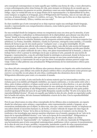 arte conceptual contemporáneo en tanto aquello que viabiliza una forma de vida, a veces alternativa,
a veces sobreimpuesta sobre otras formas de vida, pero siempre en términos de un mundo que no
puede re-presentarse sin ponerse en acción, plantearse como uso entre hablantes que comparten un
código. Aquí, la verdad del arte no se juega dentro de la representación y la objetualidad de la obra,
como tampoco se jugaba en el lenguaje, para el Wittgenstein del Tractatus, sino en ese más allá que
convoca, al mismo tiempo, lo ético y lo estético, en 6.421: "Es claro que la ética no se deja expresar./
La ética es trascendental./ (Ética y estética son una sola)" .

Es claro también que el arte conceptual no se deja expresar según una ontología donde lenguaje,
mundo y representación son compartimentos estancos, como todavía parece sostener la crítica
estética tradicional.

En una sociedad donde los imágenes entran en competencia unas con otras por la atención, el arte
pareciera obligarse a radicalizar su distanciamiento de la objetualidad, para abrazar una idea de la
“forma” donde la forma sería lo opuesto a un objeto cerrado sobre sí mismo: la forma sería el
encuentro, se daría en la relación dinámica que la propuesta artística establece con otros espacios (no
artísticos). La Forma, inestable, dinámica, creada en el proceso, emergería como sentido, y el sentido
dotaría de forma lo que de otro modo parece “cualquier cosa”, o un gesto ininteligible. El arte
conceptual se desplaza más allá de toda relación signo-objeto, más allá de toda noción del lenguaje
como término entre sujeto y mundo. Es como si el límite del Tractatus hubiera servido para fundar
esta fidelidad a un plano unificado de arte y ética, este plano trascendental de lo humano, y ahora el
trabajo fuera volver a pensar la ontología con la que se piensa el arte, pasando de una noción de
lenguaje y representación, a una de actividad donde la ontología es procesual, donde la forma no se
piensa en oposición al contenido, sino que la forma emerge en una zona caracterizada por la
intersubjetividad. Lo interesante de esto es que las obras conceptuales mismas parecen exigir este
viraje. Como si ellas pidieran una actualización Wittgensteiniana de los instrumentos críticos para
comprenderlas.

Las obras del arte conceptual de los últimos años parecen abrazar con ímpetu esta unión tractariana
del arte y la ética, para utilizar esta unión de planos estético-ético a un proyectarse como proceso que
convive y se inscribe en este plano de arte-ética; combinando dos elementos claves de dos
Wittgesntein diferentes para venir a re-encantar el mundo.

Entonces, si por un lado, el arte está hecho de la misma materia que los intercambios sociales, y no
reclama para sí un ámbito privilegiado simbólico, un espacio autónomo, y si esta unión entre arte y
ética, entre el plano artístico y el plano social social, se convierte en obra efectiva; y si, por otro lado,
aprendemos a comprender estas obras en términos de una ontología de procesos, con una idea de
sentido mucho más próxima al 2da Wittgenstein, entonces el arte conceptual de esta parte podría
resolver aquella pérdida del aura de la que habla Benjamín cuando escribía “El arte en la época de la
reproductibilidad técnica”. El aura era aquello que habita la obra de arte, donde un espectador podía
leer la huella del artista, del otro humano hablándole a través de la obra. Con la reproductibilidad
técnica, esto se perdía.

Pero lo que observamos en estas obras conceptuales de los últimos años es justamente, un espacio
donde las relaciones entre artistas y espectadores, entre representación mundo y lenguaje, no se
encuentran mediatizadas por el objeto, la obra-cosa, sino que, como venimos viendo, se emplazan en
una esfera donde el encuentro humano es, de hecho, el único vehículo de mapeo de estas fugas de
posibilidad donde la “forma” de la obra se da forma a sí misma en el contacto con los demás. Si,
conforme a las tecnologías que marcan nuestras relaciones con el mundo, pasamos de un “arte en la
época de la reproductibilidad técnica” a un “arte en la época de la conectividad”, Wittgenstein se
vuelve nuestro aliado para comprender estos sentidos que, de otro modo, dejan a la crítica
balbuceando entre lo “impresentable” y lo “cualquier cosa”. Y no sólo eso: haciendo de Wittgenstein
una herramienta para el arte conceptual contemporáneo, podríamos volver a pensar el encantamiento
de la obra de arte con el aura, perdida y recuperada, justamente a partir de estas comunicaciones
entre ética y estética que el arte conceptual contemporáneo convierte en su adalid distintivo.

                                                                                                                7
 