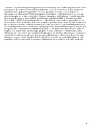 Entonces, si el primer Wittgenstein aparece como herramienta y musa de Kosuth para romper con los
presupuestos que rodean la representación tradicional (donde la propuesta de Kosuth es ubicarse
como la instancia de pensamiento crítico renovado que el arte moderno necesita después de
Duchamp), esta influencia de Wittgenstein aparece retomada en el arte conceptual de los años 90,
esta vez marcada por la unión entre arte y ética, por una parte, y un trabajo con el sentido que deja
atrás las ontologías de la forma y el objeto, volcándose hacia la actividad. El arte contemporáneo
viene a abrir posibilidades utópicas de relación e intimidad que buscan indagar las relaciones entre
humanos que crean significados y sentido en una esfera que unifica arte y ética. Así, este tratamiento
que se corre de lo estético hacia lo comunicativo-ético revela un sentido que asimila el pensamiento
los dos Wittgensteins, con el abandono de una lógica pictórica de lo representado por el lenguaje, que
se expande, en el arte conceptual contemporáneo, hacia la búsqueda de un arte pensando como un
lenguaje para marcar cómo hacemos algo, que pone en juego instancias de comunicación reales,
vinculadas con el uso real de esas organizaciones intagibles que permiten a las personas entenderse o
desentenderse entre sí, encontrarse o desencontrarse. Producciones colaborativas de deseos, si una
definición tiene que excluir algo, la definición del arte conceptual y sus objetos hipotéticos se erige
como la actividad por excelencia donde el arte y la ética conviven, a diferencia de todas las demás.




                                                                                                      8
 