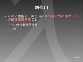 副作用
●   とある機能で、実行時に戻り値以外の何かしら
    の値を変更すること
    ●   いわゆる破壊的操作
    ●   I/O




                       17/40
 