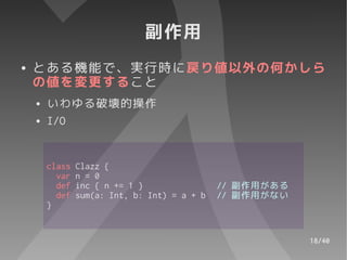 副作用
●   とある機能で、実行時に戻り値以外の何かしら
    の値を変更すること
    ●   いわゆる破壊的操作
    ●   I/O


        class   Clazz {
          var   n = 0
          def   inc { n += 1 }                // 副作用がある
          def   sum(a: Int, b: Int) = a + b   // 副作用がない
        }


                                                          18/40
 