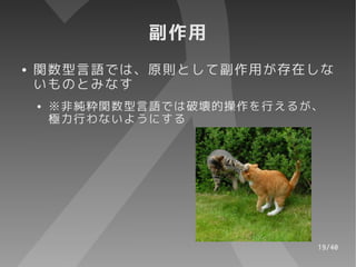 副作用
●   関数型言語では、原則として副作用が存在しな
    いものとみなす
    ●   ※非純粋関数型言語では破壊的操作を行えるが、
        極力行わないようにする




                             19/40
 