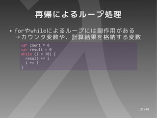 再帰によるループ処理
●   forやwhileによるループには副作用がある
    →カウンタ変数や、計算結果を格納する変数
     var count = 0
     var result = 0
     while (i < 10) {
       result += i
       i += 1
     }




                          21/40
 