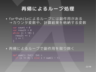 再帰によるループ処理
●   forやwhileによるループには副作用がある
    →カウンタ変数や、計算結果を格納する変数
     var count = 0
     var result = 0
     while (i < 10) {
       result += i
       i += 1
     }

●   再帰によるループで副作用を取り除く
     def sum(i: Int): Int =
       if (i <= 0) i else i + sum(i - 1)


                                           22/40
 