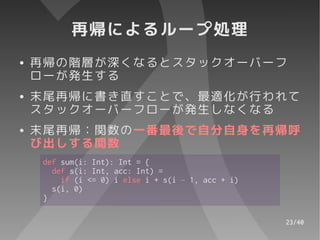 再帰によるループ処理
●   再帰の階層が深くなるとスタックオーバーフ
    ローが発生する
●   末尾再帰に書き直すことで、最適化が行われて
    スタックオーバーフローが発生しなくなる
●   末尾再帰：関数の一番最後で自分自身を再帰呼
    び出しする関数
     def sum(i: Int): Int = {
       def s(i: Int, acc: Int) =
         if (i <= 0) i else i + s(i – 1, acc + i)
       s(i, 0)
     }

                                                    23/40
 