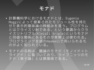 モナド
●   計算機科学におけるモナドとは、Eugenio
    Moggiによって提案されたモジュール性を持た
    せた表示的意味論の枠組みを言う。プログラム
    とはクライスリ射である、という要請からクラ
    イスリトリプル(Kleisli triple)というモナド
    と同値な関係にあるものが実際上は使われる。
    プログラミング言語のHaskellで用いられるも
    のがよく知られている。
●   モナドの名称は、圏論のモナド（モノイド＋ト
    ライアド）に基づいており、ライプニッツのモ
    ナド（単子論）とは無関係である。
                               29/40
 