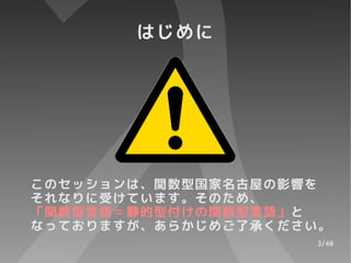 はじめに




このセッションは、関数型国家名古屋の影響を
それなりに受けています。そのため、
「関数型言語＝静的型付けの関数型言語」と
なっておりますが、あらかじめご了承ください。
                    3/40
 