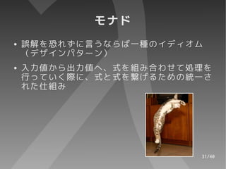モナド
●   誤解を恐れずに言うならば一種のイディオム
    （デザインパターン）
●   入力値から出力値へ、式を組み合わせて処理を
    行っていく際に、式と式を繋げるための統一さ
    れた仕組み




                       31/40
 