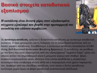 Η κατάδυση είναι δυνατή χάρις στον εξειδικευμένο
σύγχρονο εξοπλισμό που βοηθά στην προσαρμογή του
αυτοδύτη στο υδάτινο περιβάλλον.
Ως αυτόνομη κατάδυση, ορίζεται η δυνατότητα κατάδυσης με αυτόνομη καταδυτική
συσκευή. Ο όρος χρησιμεύει για τη διάκριση της εν λόγω δραστηριότητας από τις
λοιπές μορφές κατάδυσης. Συνηθέστερα, η αυτόνομη κατάδυση αποκαλείται SCUBA
diving (Self-Contained Underwater Breathing Apparatus). Ο αυτοδύτης -σε αντίθεση
με τον δύτη που είναι εξαρτημένος από τον υδρομηχανικό "ομφάλιο λώρο" μέσω του
οποίου αντλεί τον ατμοσφαιρικό αέρα ή μείγματα αερίων από σταθμό- φέρει
συσκευή συμπιεσμένου αέρα, ιδιότητα στην οποία αποδίδεται η μεγαλύτερη
αυτονομία στην υποβρύχια κίνηση αλλά και ο περιορισμός στον χρόνο παραμονής
του. Διαφέρει από την ελεύθερη κατάδυση, στην οποία ο δύτης καταδύεται
αυτόνομα, χωρίς όμως να φέρει καταδυτικό αναπνευστικό εξοπλισμό.
 