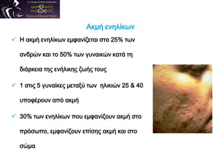 Ακμή ενηλίκων
 Η ακμή ενηλίκων εμφανίζεται στο 25% των
ανδρών και το 50% των γυναικών κατά τη
διάρκεια της ενήλικης ζωής τους
 1 στις 5 γυναίκες μεταξύ των ηλικιών 25 & 40
υποφέρουν από ακμή
 30% των ενηλίκων που εμφανίζουν ακμή στο
πρόσωπο, εμφανίζουν επίσης ακμή και στο
σώμα
 