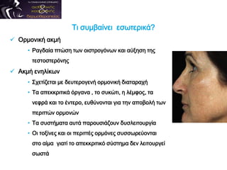 Τι συμβαίνει εσωτερικά?
 Ορμονική ακμή
• Ραγδαία πτώση των οιστρογόνων και αύξηση της
τεστοστερόνης
 Ακμή ενηλίκων
• Σχετίζεται με δευτερογενή ορμονική διαταραχή
• Τα απεκκριτικά όργανα , το συκώτι, η λέμφος, τα
νεφρά και το έντερο, ευθύνονται για την αποβολή των
περιττών ορμονών
• Τα συστήματα αυτά παρουσιάζουν δυσλειτουργία
• Οι τοξίνες και οι περιττές ορμόνες συσσωρεύονται
στο αίμα γιατί το απεκκριτικό σύστημα δεν λειτουργεί
σωστά
 