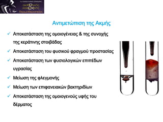 Αντιμετώπιση της Ακμής
 Αποκατάσταση της ομοιογένειας & της συνοχής
της κεράτινης στοιβάδας
 Αποκατάσταση του φυσικού φραγμού προστασίας
 Αποκατάσταση των φυσιολογικών επιπέδων
υγρασίας
 Μείωση της φλεγμονής
 Μείωση των επιφανειακών βακτηριδίων
 Αποκατάσταση της ομοιογενούς υφής του
δέρματος
 