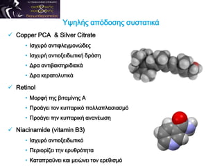  Copper PCA & Silver Citrate
• Ισχυρό αντιφλεγμονώδες
• Ισχυρή αντιοξειδωτική δράση
• Δρα αντιβακτηριδιακά
• Δρα κερατολυτικά
 Retinol
• Μορφή της βιταμίνης Α
• Προάγει τον κυτταρικό πολλαπλασιασμό
• Προάγει την κυτταρική ανανέωση
 Niacinamide (vitamin B3)
• Ισχυρό αντιοξειδωτικό
• Περιορίζει την ερυθρότητα
• Καταπραϋνει και μειώνει τον ερεθισμό
Υψηλής απόδοσης συστατικά
 