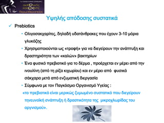 Υψηλής απόδοσης συστατικά
 Prebiotics
• Ολιγοσακχαρίτες, δηλαδή υδατάνθρακες που έχουν 3-10 μόρια
γλυκόζης
• Χρησιμοποιούνται ως «τροφή» για να διεγείρουν την ανάπτυξη και
δραστηριότητα των «καλών» βακτηρίων
• Ένα φυσικό πρεβιοτικό για το δέρμα , προέρχεται εν μέρει από την
ινουλίνη (από τη ρίζα κιχωρίου) και εν μέρει από φυσικά
σάκχαρα μετά από ενζυματική διεργασία
• Σύμφωνα με τον Παγκόσμιο Οργανισμό Υγείας :
«το πρεβιοτικό είναι μερικώς ζυμωμένο συστατικό που διεγείρουν
τηνευνοϊκή σνάπτυξη ή δραστικότητα της μικροχλωρίδας του
οργνισμού».
 