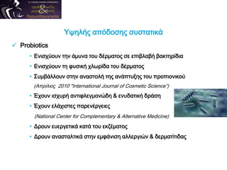 Υψηλής απόδοσης συστατικά
 Probiotics
• Ενισχύουν την άμυνα του δέρματος σε επιβλαβή βακτηρίδια
• Ενισχύουν τη φυσική χλωρίδα του δέρματος
• Συμβάλλουν στην αναστολή της ανάπτυξης του προπιονικού
(Απρίλιος 2010 "International Journal of Cosmetic Science”)
• Έχουν ισχυρή αντιφλεγμονώδη & ενυδατική δράση
• Έχουν ελάχιστες παρενέργειες
(National Center for Complementary & Alternative Medicine)
• Δρουν ευεργετικά κατά του εκζέματος
• Δρουν ανασταλτικά στην εμφάνιση αλλεργιών & δερματίτιδας
 